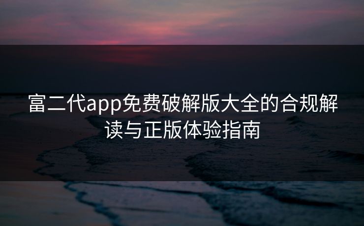 富二代app免费破解版大全的合规解读与正版体验指南