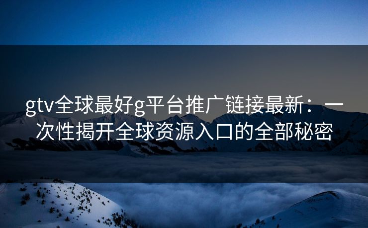 gtv全球最好g平台推广链接最新：一次性揭开全球资源入口的全部秘密