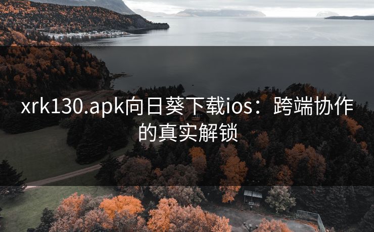 xrk130.apk向日葵下载ios:跨端协作的真实解锁 xrk130.apk向日葵下载ios:跨端协作的真实解锁