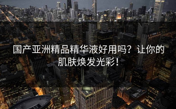 国产亚洲精品精华液好用吗？让你的肌肤焕发光彩！