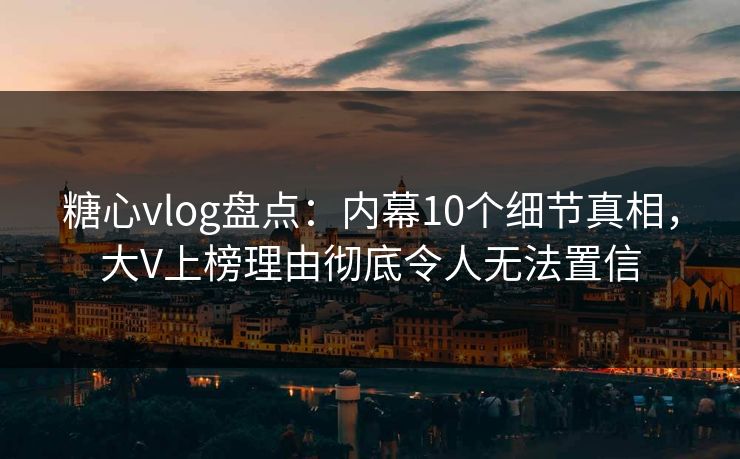 糖心vlog盘点：内幕10个细节真相，大V上榜理由彻底令人无法置信