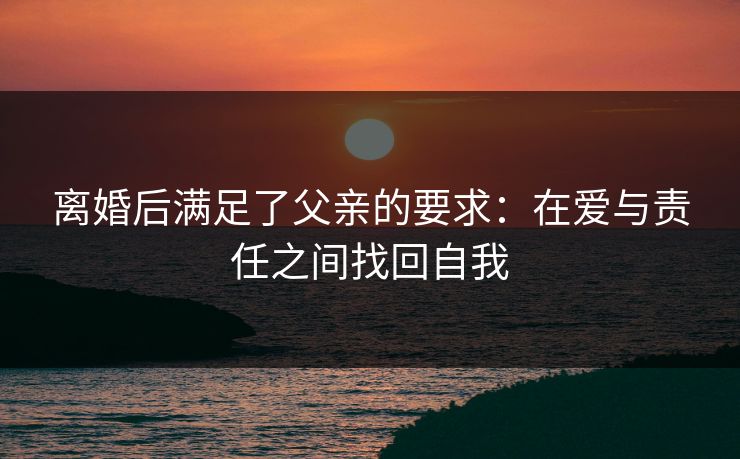 离婚后满足了父亲的要求:在爱与责任之间找回自我 离婚后满足了父亲的要求:在爱与责任之间找回自我