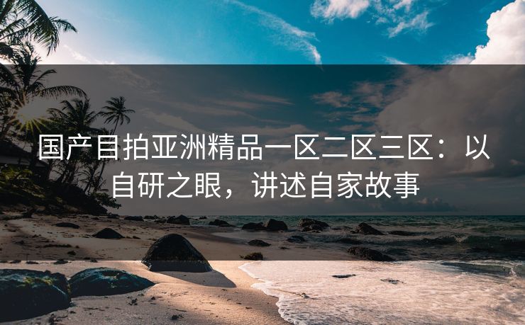 国产目拍亚洲精品一区二区三区：以自研之眼，讲述自家故事