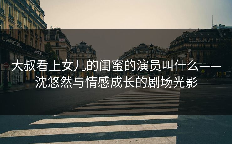 大叔看上女儿的闺蜜的演员叫什么——沈悠然与情感成长的剧场光影 大叔看上女儿的闺蜜的演员叫什么——沈悠然与情感成长的剧场光影