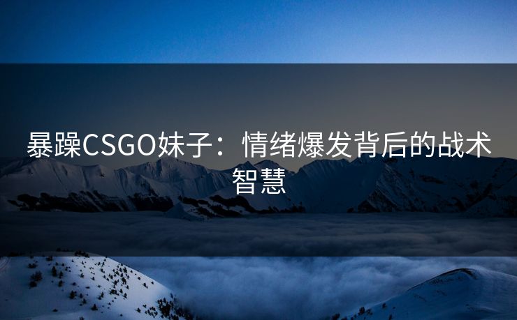 暴躁CSGO妹子：情绪爆发背后的战术智慧