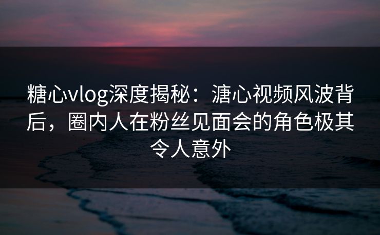 糖心vlog深度揭秘：溏心视频风波背后，圈内人在粉丝见面会的角色极其令人意外
