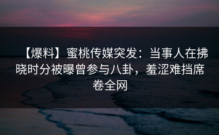 【爆料】蜜桃传媒突发：当事人在拂晓时分被曝曾参与八卦，羞涩难挡席卷全网