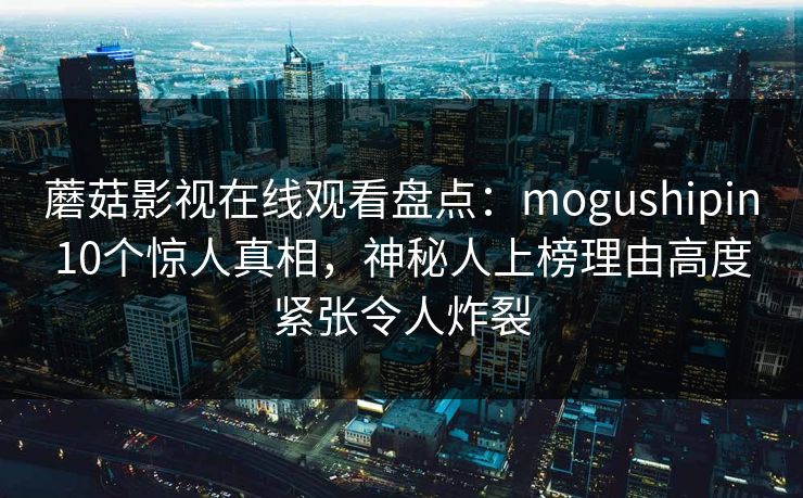 蘑菇影视在线观看盘点：mogushipin10个惊人真相，神秘人上榜理由高度紧张令人炸裂