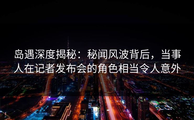 岛遇深度揭秘:秘闻风波背后,当事人在记者发布会的角色相当令人意外 岛遇深度揭秘:秘闻风波背后,当事人在记者发布会的角色相当令人意外