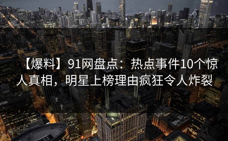 【爆料】91网盘点：热点事件10个惊人真相，明星上榜理由疯狂令人炸裂