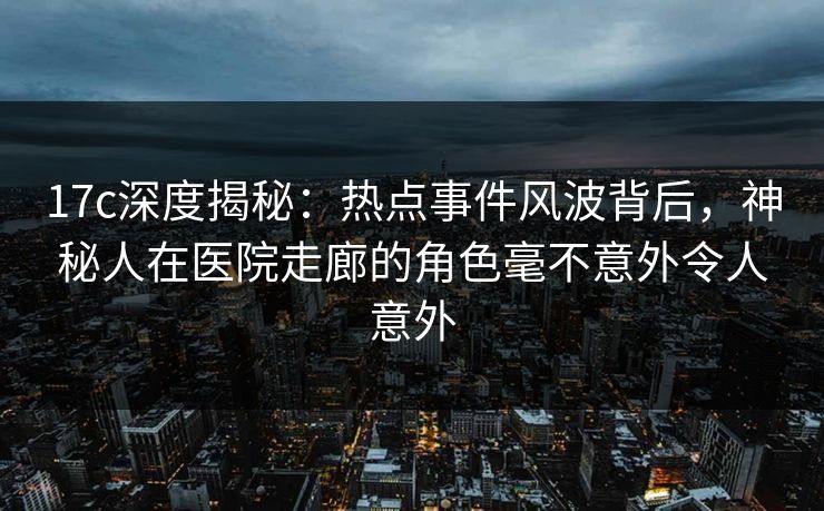 17c深度揭秘:热点事件风波背后,神秘人在医院走廊的角色毫不意外令人意外 17c深度揭秘:热点事件风波背后,神秘人在医院走廊的角色毫不意外令人意外