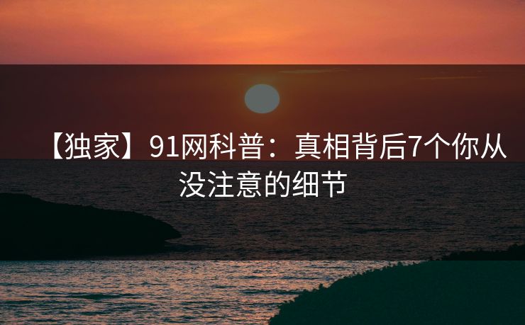 【独家】91网科普：真相背后7个你从没注意的细节