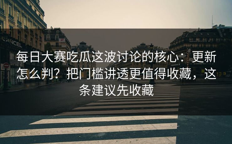 每日大赛吃瓜这波讨论的核心：更新怎么判？把门槛讲透更值得收藏，这条建议先收藏