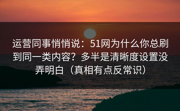 运营同事悄悄说：51网为什么你总刷到同一类内容？多半是清晰度设置没弄明白（真相有点反常识）