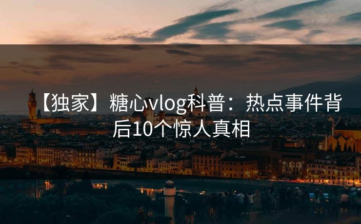 【独家】糖心vlog科普:热点事件背后10个惊人真相 【独家】糖心vlog科普:热点事件背后10个惊人真相
