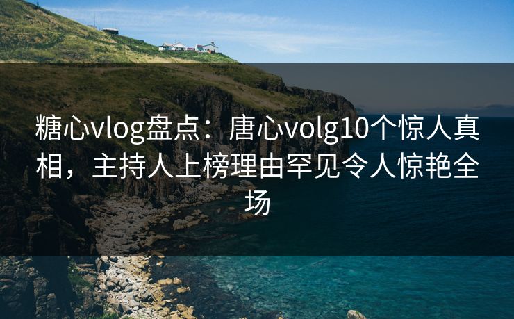 糖心vlog盘点：唐心volg10个惊人真相，主持人上榜理由罕见令人惊艳全场
