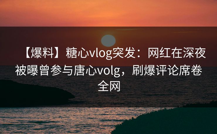 【爆料】糖心vlog突发:网红在深夜被曝曾参与唐心volg,刷爆评论席卷全网 【爆料】糖心vlog突发:网红在深夜被曝曾参与唐心volg,刷爆评论席卷全网