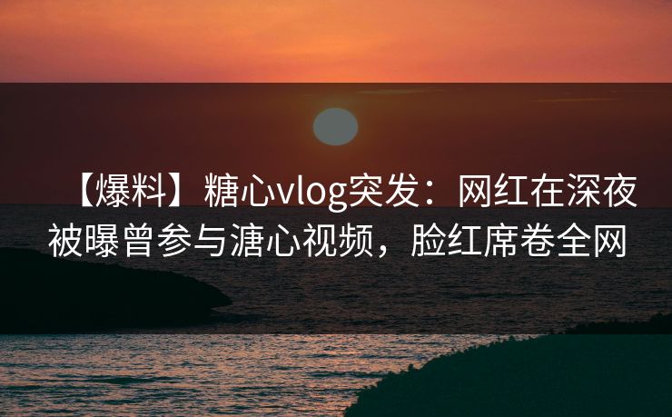 【爆料】糖心vlog突发：网红在深夜被曝曾参与溏心视频，脸红席卷全网