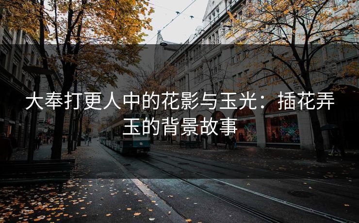 大奉打更人中的花影与玉光：插花弄玉的背景故事