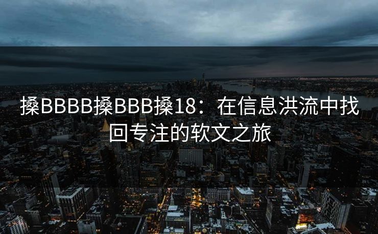 搡BBBB搡BBB搡18:在信息洪流中找回专注的软文之旅 搡BBBB搡BBB搡18:在信息洪流中找回专注的软文之旅