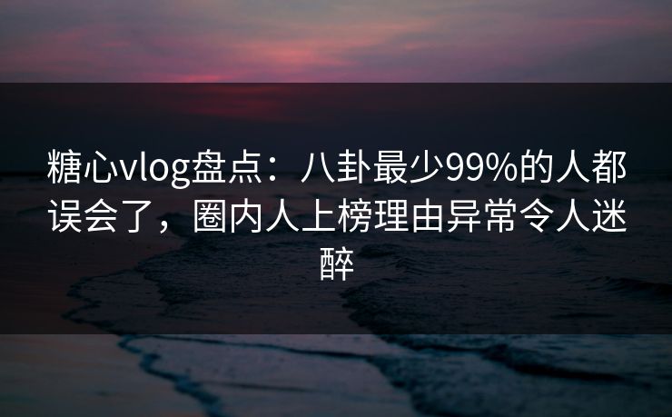 糖心vlog盘点：八卦最少99%的人都误会了，圈内人上榜理由异常令人迷醉