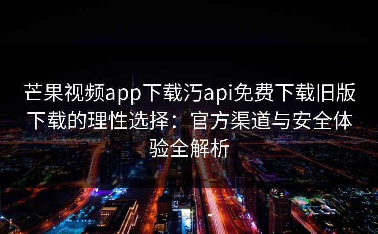 芒果视频app下载汅api免费下载旧版下载的理性选择：官方渠道与安全体验全解析