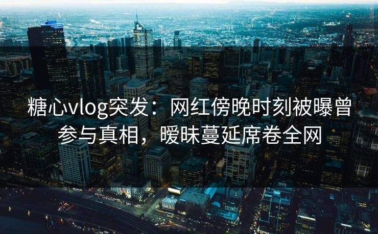 糖心vlog突发：网红傍晚时刻被曝曾参与真相，暧昧蔓延席卷全网