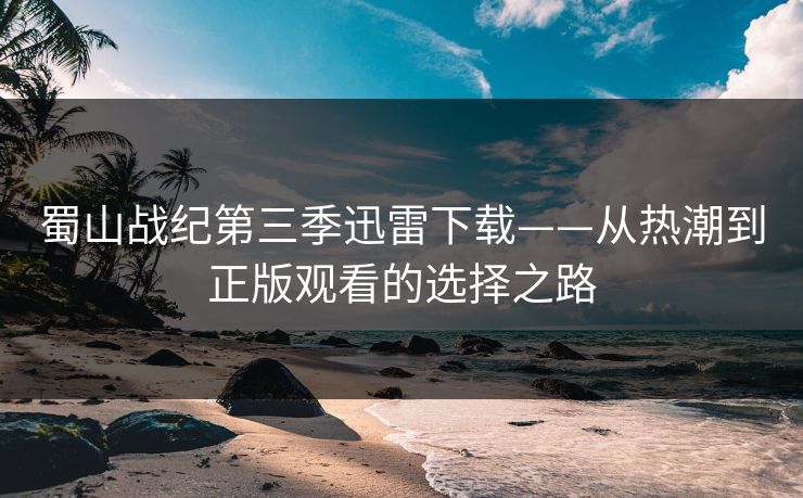 蜀山战纪第三季迅雷下载——从热潮到正版观看的选择之路