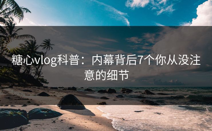 糖心vlog科普：内幕背后7个你从没注意的细节