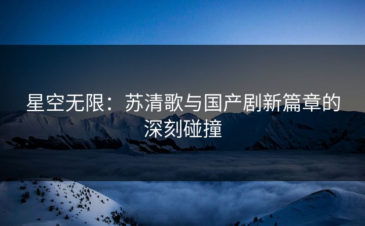星空无限：苏清歌与国产剧新篇章的深刻碰撞