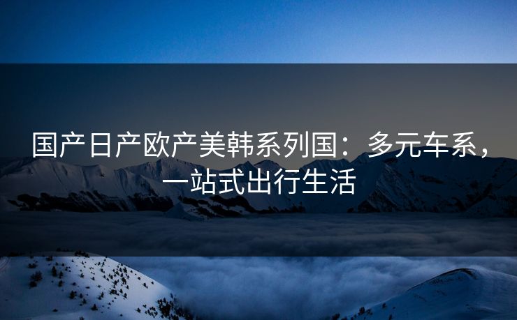 国产日产欧产美韩系列国：多元车系，一站式出行生活