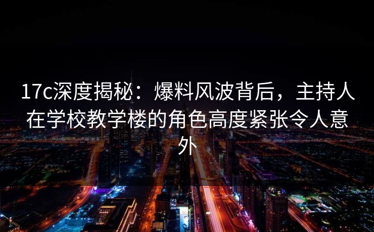 17c深度揭秘：爆料风波背后，主持人在学校教学楼的角色高度紧张令人意外