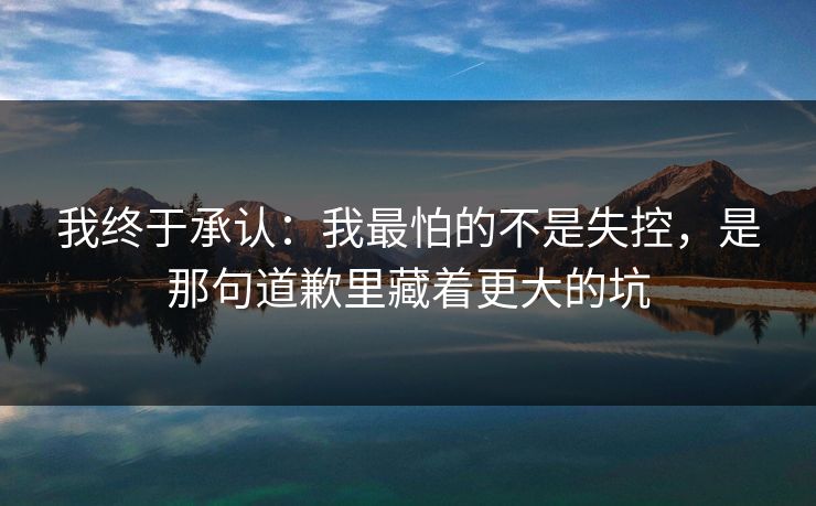 我终于承认:我最怕的不是失控,是那句道歉里藏着更大的坑 我终于承认:我最怕的不是失控,是那句道歉里藏着更大的坑