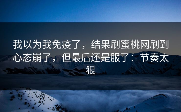 我以为我免疫了，结果刷蜜桃网刷到心态崩了，但最后还是服了：节奏太狠