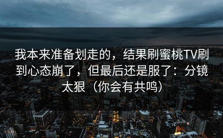我本来准备划走的，结果刷蜜桃TV刷到心态崩了，但最后还是服了：分镜太狠（你会有共鸣）