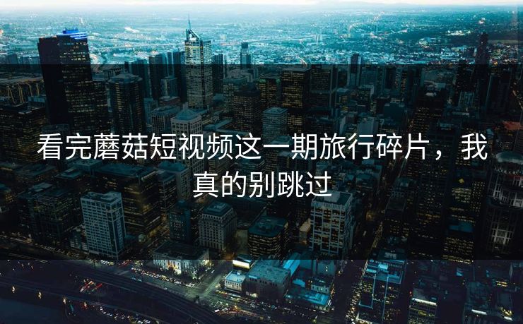 看完蘑菇短视频这一期旅行碎片,我真的别跳过 看完蘑菇短视频这一期旅行碎片,我真的别跳过