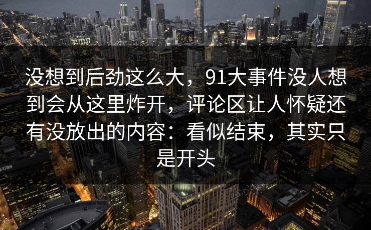 没想到后劲这么大，91大事件没人想到会从这里炸开，评论区让人怀疑还有没放出的内容：看似结束，其实只是开头
