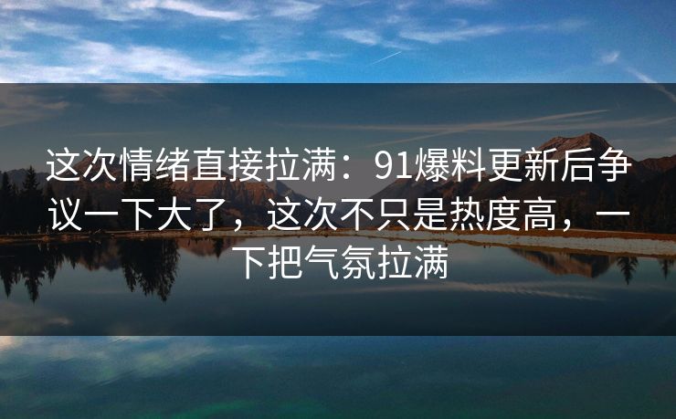 这次情绪直接拉满：91爆料更新后争议一下大了，这次不只是热度高，一下把气氛拉满
