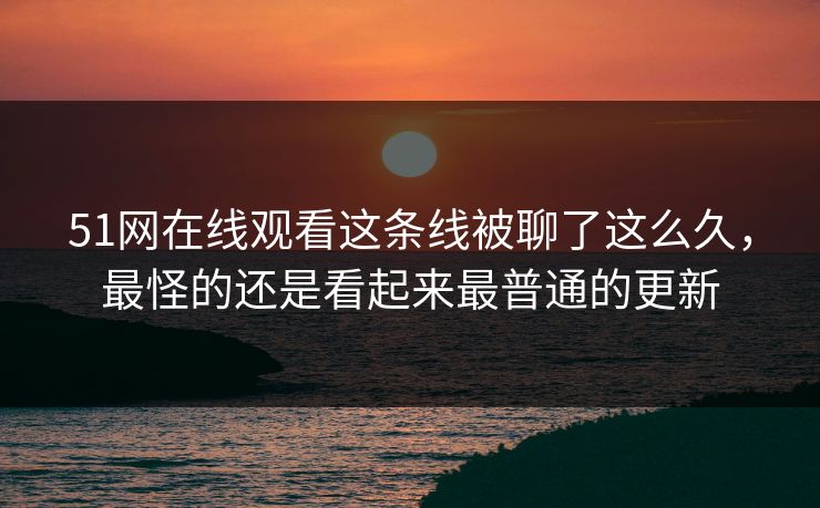 51网在线观看这条线被聊了这么久，最怪的还是看起来最普通的更新