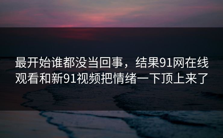 最开始谁都没当回事，结果91网在线观看和新91视频把情绪一下顶上来了